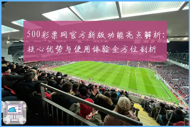 500彩票网官方新版功能亮点解析：核心优势与使用体验全方位剖析