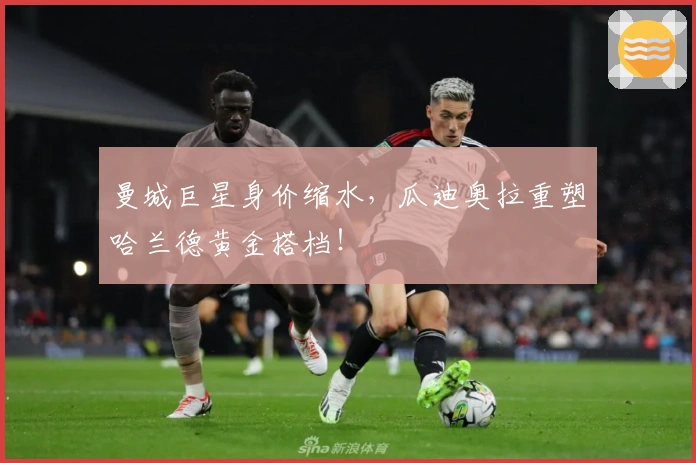 曼城巨星身价缩水，瓜迪奥拉重塑哈兰德黄金搭档！