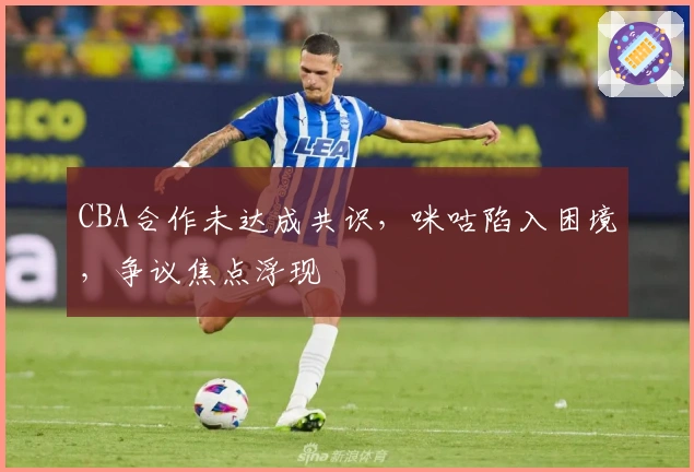 CBA合作未达成共识，咪咕陷入困境，争议焦点浮现