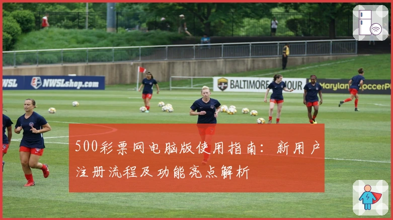 500彩票网电脑版使用指南:新用户注册流程及功能亮点解析