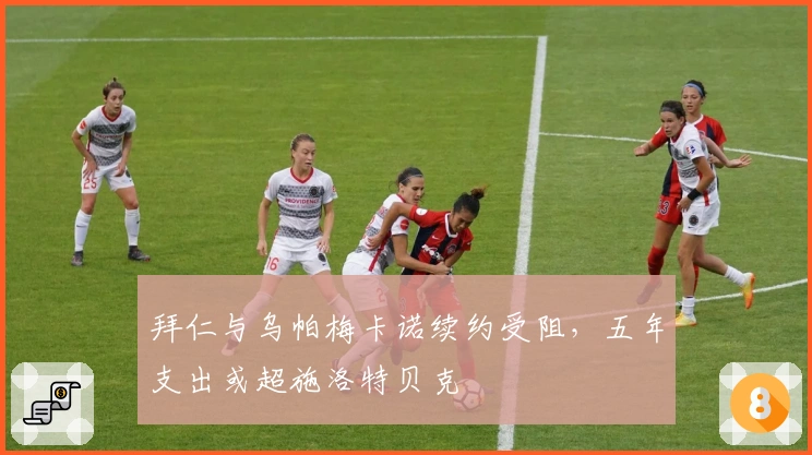 拜仁与乌帕梅卡诺续约受阻，五年支出或超施洛特贝克