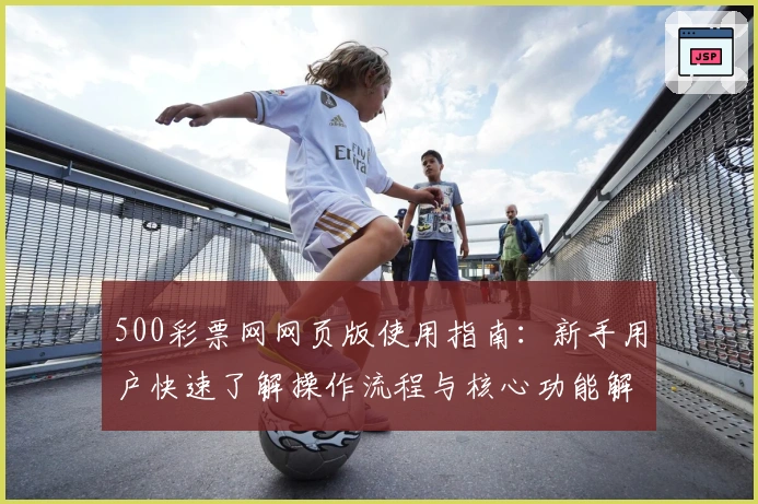 500彩票网网页版使用指南：新手用户快速了解操作流程与核心功能解析