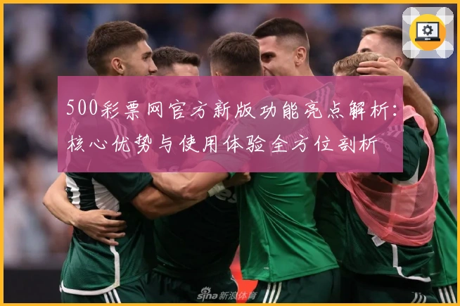 500彩票网官方新版功能亮点解析:核心优势与使用体验全方位剖析