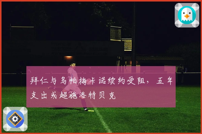 拜仁与乌帕梅卡诺续约受阻，五年支出或超施洛特贝克