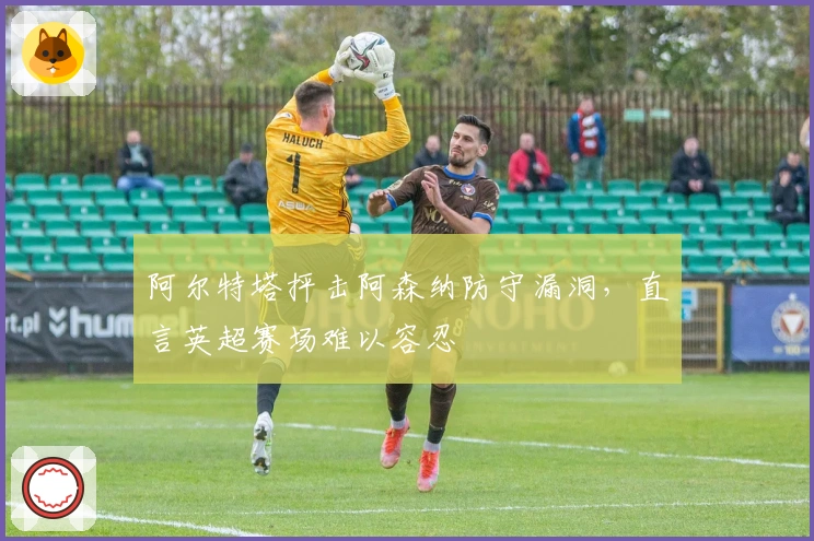 阿尔特塔抨击阿森纳防守漏洞，直言英超赛场难以容忍