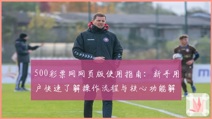 500彩票网网页版使用指南：新手用户快速了解操作流程与核心功能解析