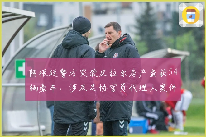 阿根廷警方突袭皮拉尔房产查获54辆豪车，涉及足协官员代理人案件