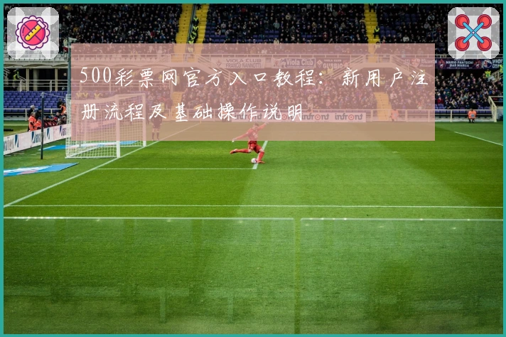 500彩票网官方入口教程：新用户注册流程及基础操作说明
