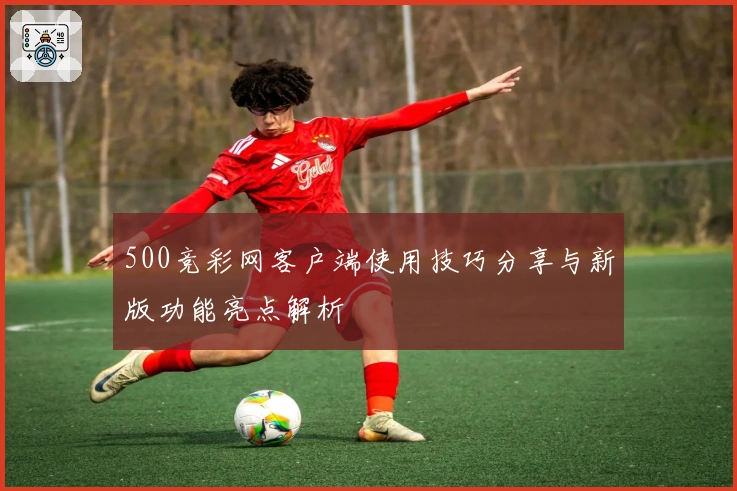 500竞彩网客户端使用技巧分享与新版功能亮点解析