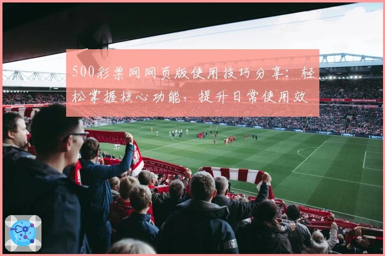 500彩票网网页版使用技巧分享：轻松掌握核心功能，提升日常使用效率