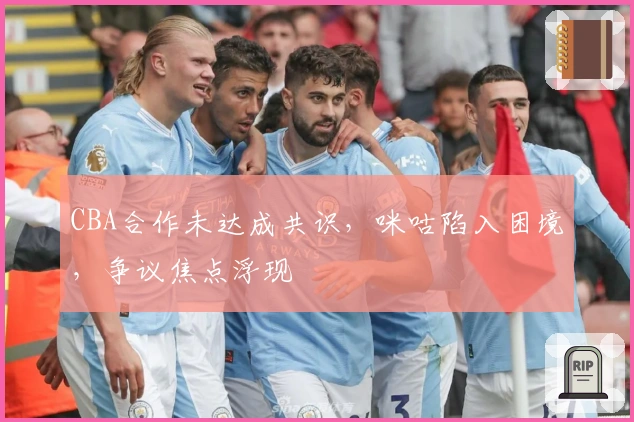 CBA合作未达成共识，咪咕陷入困境，争议焦点浮现