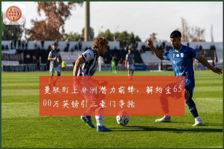 曼联盯上非洲潜力前锋，解约金6500万英镑引三豪门争抢