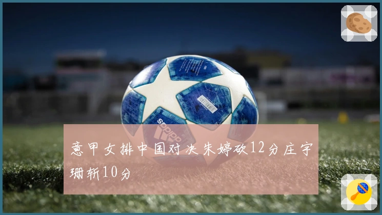 意甲女排中国对决朱婷砍12分庄宇珊斩10分