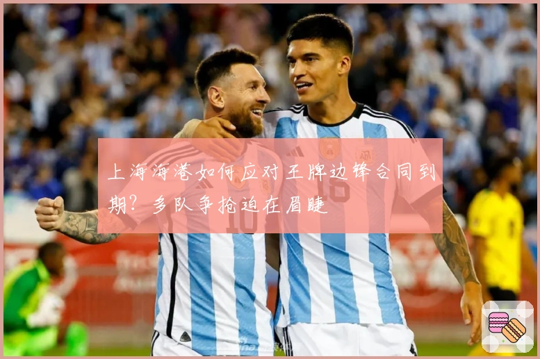 上海海港如何应对王牌边锋合同到期？多队争抢迫在眉睫