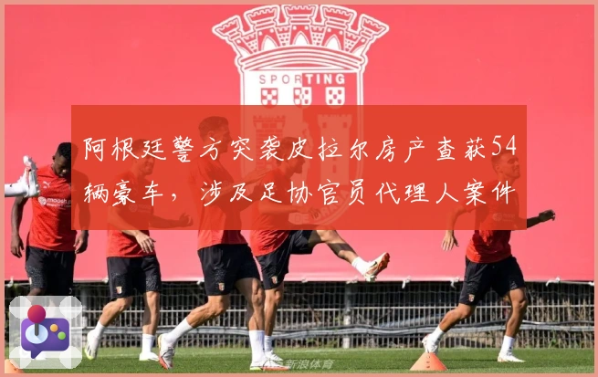 阿根廷警方突袭皮拉尔房产查获54辆豪车，涉及足协官员代理人案件